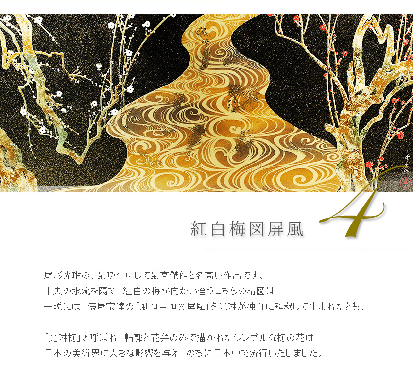 尾形光琳の、最晩年にして最高傑作と名高い作品です。 中央の水流を隔て、紅白の梅が向かい合うこちらの構図は、 一説には、俵屋宗達の「風神雷神図屏風」を光琳が独自に解釈して生まれたとも。  「光琳梅」と呼ばれ、輪郭と花弁のみで描かれたシンプルな梅の花は 日本の美術界に大きな影響を与え、のちに日本中で流行いたしました。